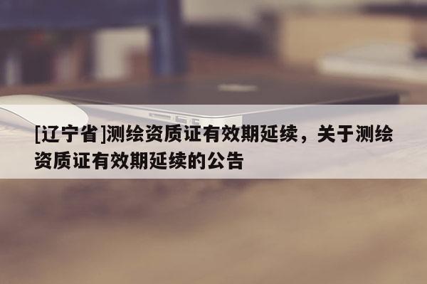 [辽宁省]测绘资质证有效期延续，关于测绘资质证有效期延续的公告