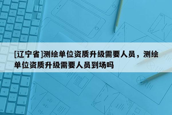 [辽宁省]测绘单位资质升级需要人员，测绘单位资质升级需要人员到场吗