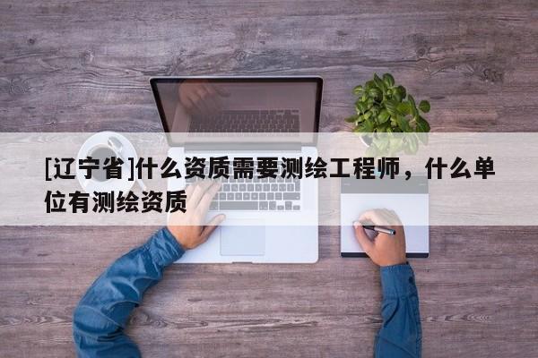 [辽宁省]什么资质需要测绘工程师，什么单位有测绘资质