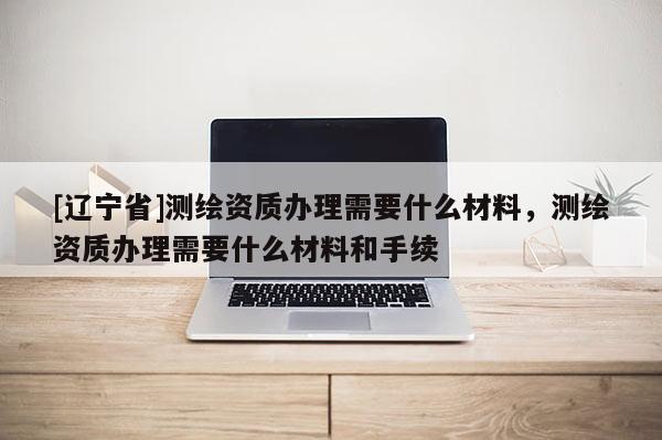 [辽宁省]测绘资质办理需要什么材料，测绘资质办理需要什么材料和手续