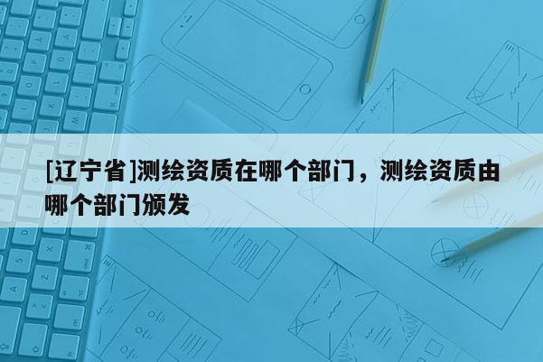 [辽宁省]测绘资质在哪个部门，测绘资质由哪个部门颁发