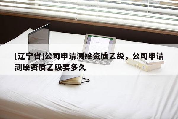 [辽宁省]公司申请测绘资质乙级，公司申请测绘资质乙级要多久