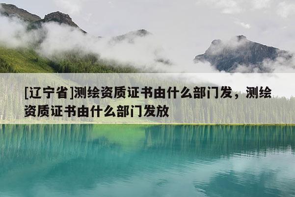 [辽宁省]测绘资质证书由什么部门发，测绘资质证书由什么部门发放