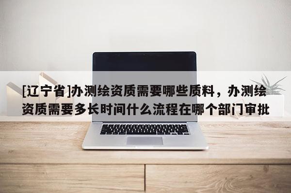 [辽宁省]办测绘资质需要哪些质料，办测绘资质需要多长时间什么流程在哪个部门审批