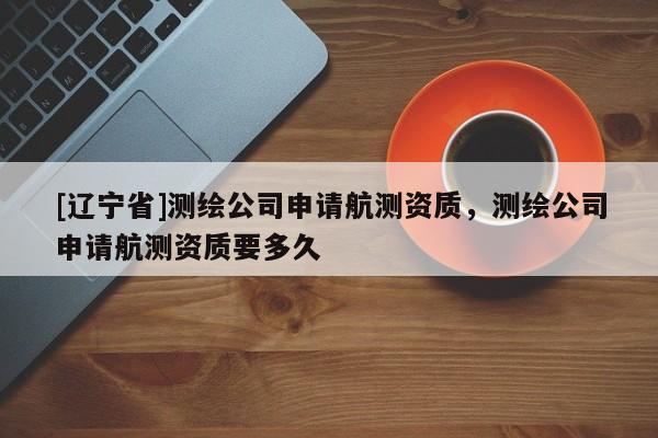 [辽宁省]测绘公司申请航测资质，测绘公司申请航测资质要多久