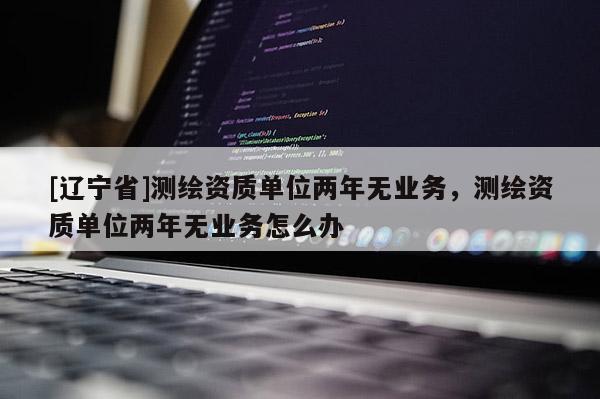 [辽宁省]测绘资质单位两年无业务，测绘资质单位两年无业务怎么办