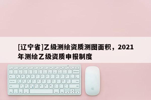 [辽宁省]乙级测绘资质测图面积，2021年测绘乙级资质申报制度
