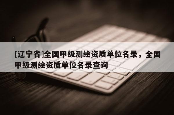 [辽宁省]全国甲级测绘资质单位名录，全国甲级测绘资质单位名录查询