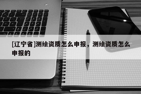 [辽宁省]测绘资质怎么申报，测绘资质怎么申报的