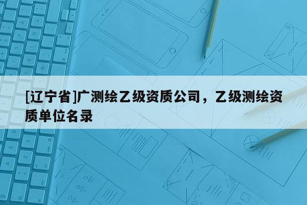 [辽宁省]广测绘乙级资质公司，乙级测绘资质单位名录