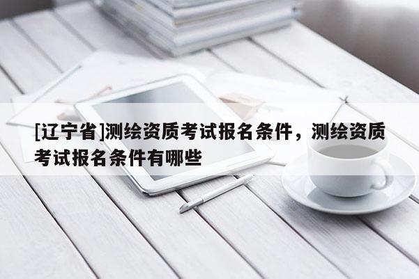 [辽宁省]测绘资质考试报名条件，测绘资质考试报名条件有哪些