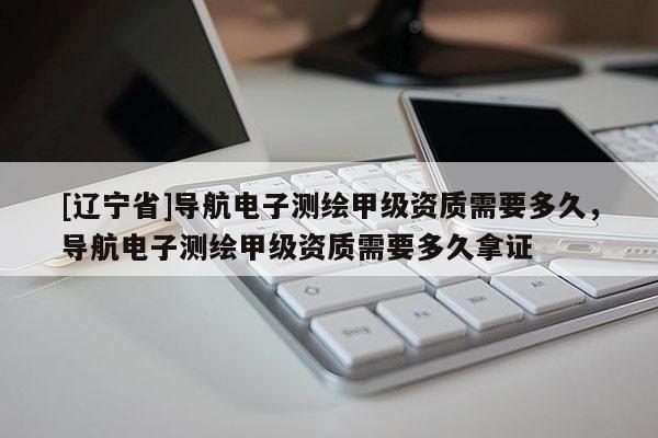 [辽宁省]导航电子测绘甲级资质需要多久，导航电子测绘甲级资质需要多久拿证
