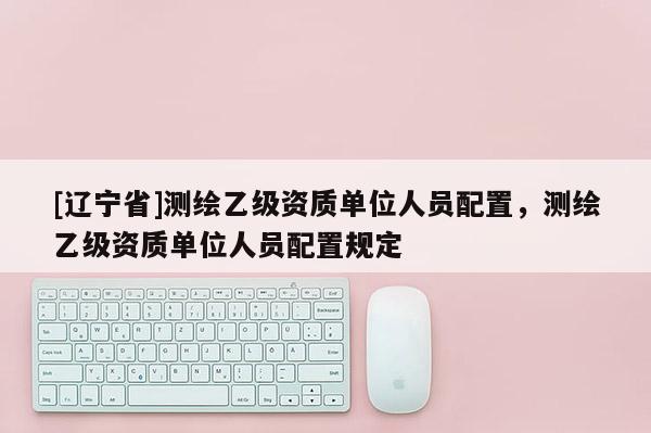[辽宁省]测绘乙级资质单位人员配置，测绘乙级资质单位人员配置规定