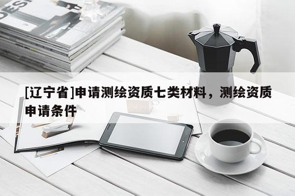 [辽宁省]申请测绘资质七类材料，测绘资质申请条件