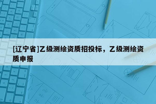 [辽宁省]乙级测绘资质招投标，乙级测绘资质申报