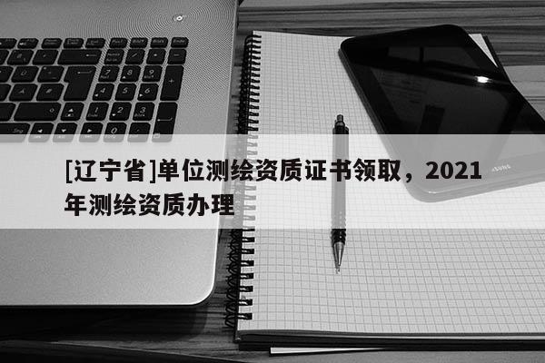 [辽宁省]单位测绘资质证书领取，2021年测绘资质办理