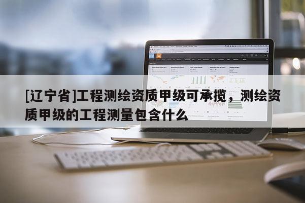 [辽宁省]工程测绘资质甲级可承揽，测绘资质甲级的工程测量包含什么