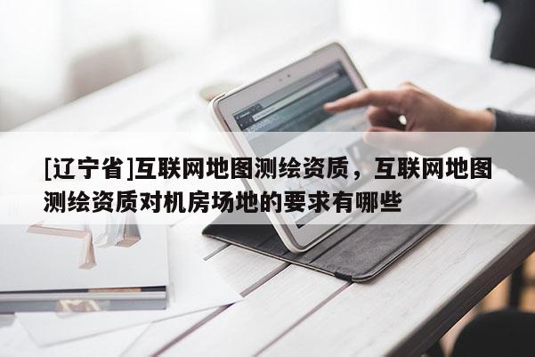 [辽宁省]互联网地图测绘资质，互联网地图测绘资质对机房场地的要求有哪些