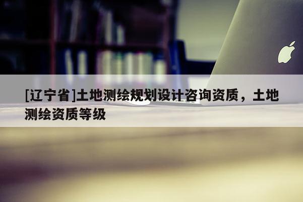 [辽宁省]土地测绘规划设计咨询资质，土地测绘资质等级
