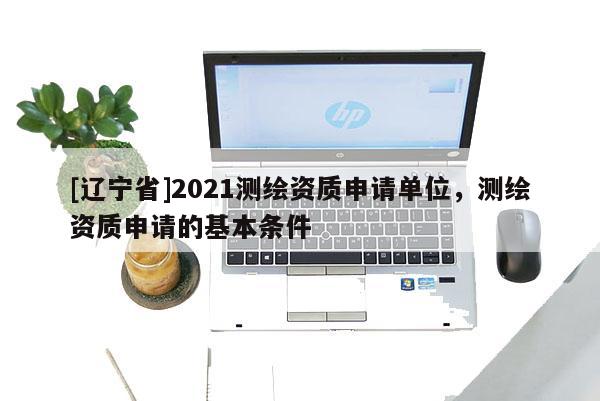 [辽宁省]2021测绘资质申请单位，测绘资质申请的基本条件
