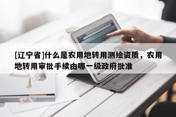 [辽宁省]什么是农用地转用测绘资质，农用地转用审批手续由哪一级政府批准