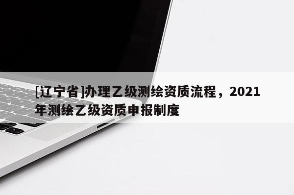 [辽宁省]办理乙级测绘资质流程，2021年测绘乙级资质申报制度