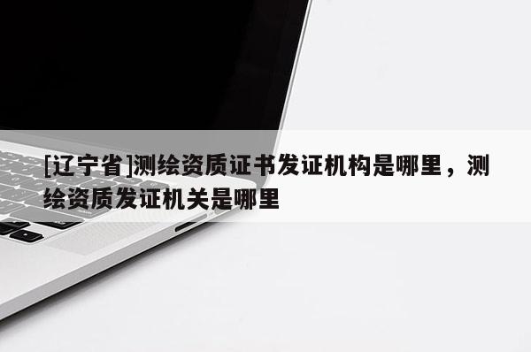 [辽宁省]测绘资质证书发证机构是哪里，测绘资质发证机关是哪里