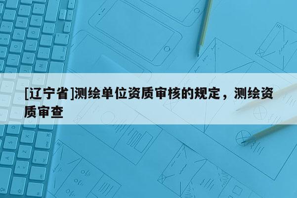 [辽宁省]测绘单位资质审核的规定，测绘资质审查