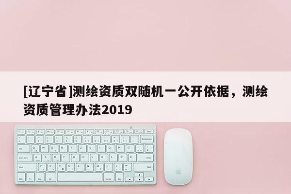 [辽宁省]测绘资质双随机一公开依据，测绘资质管理办法2019