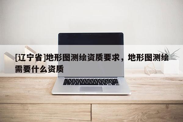 [辽宁省]地形图测绘资质要求，地形图测绘需要什么资质