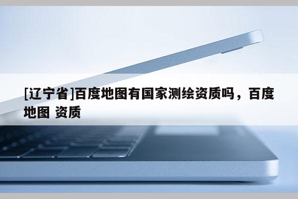 [辽宁省]百度地图有国家测绘资质吗，百度地图 资质
