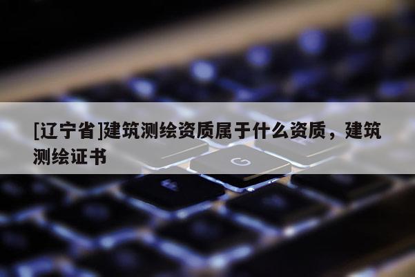 [辽宁省]建筑测绘资质属于什么资质，建筑测绘证书