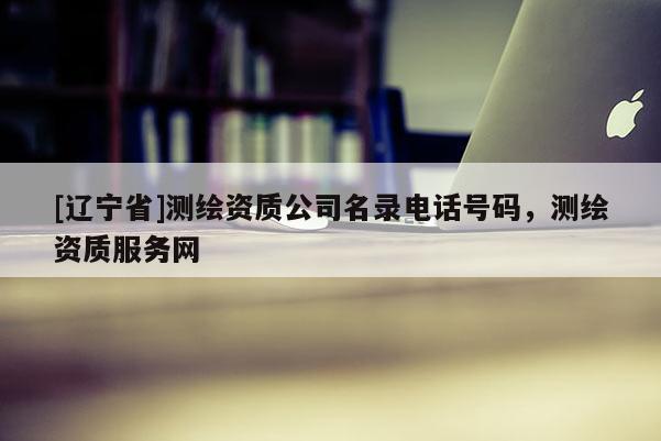 [辽宁省]测绘资质公司名录电话号码，测绘资质服务网