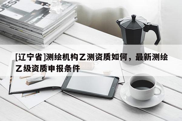 [辽宁省]测绘机构乙测资质如何，最新测绘乙级资质申报条件
