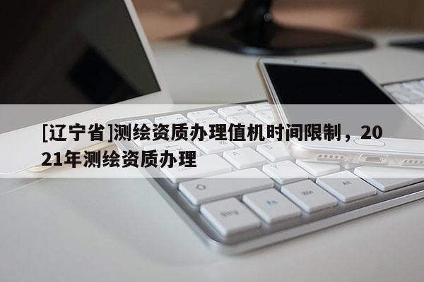 [辽宁省]测绘资质办理值机时间限制，2021年测绘资质办理