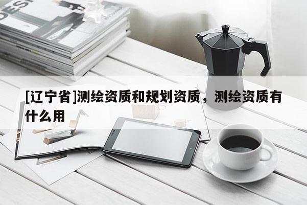 [辽宁省]测绘资质和规划资质，测绘资质有什么用