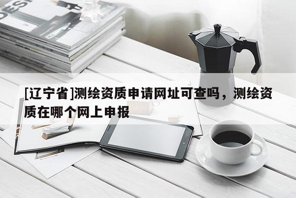 [辽宁省]测绘资质申请网址可查吗，测绘资质在哪个网上申报