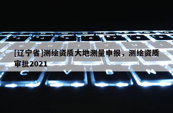 [辽宁省]测绘资质大地测量申报，测绘资质审批2021