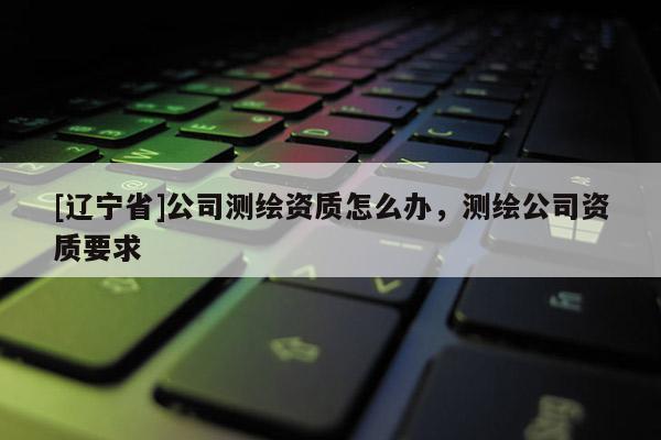 [辽宁省]公司测绘资质怎么办，测绘公司资质要求