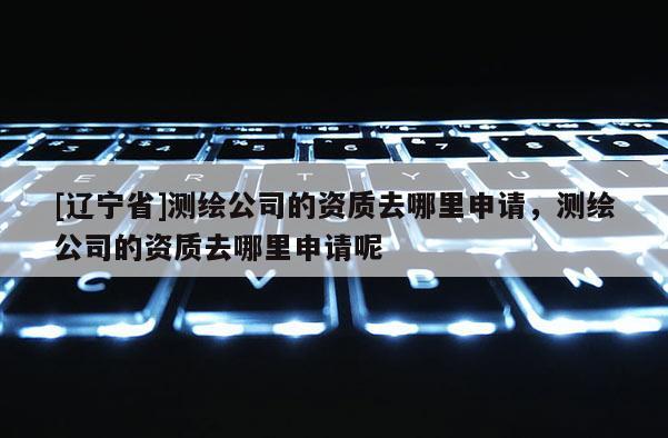 [辽宁省]测绘公司的资质去哪里申请，测绘公司的资质去哪里申请呢