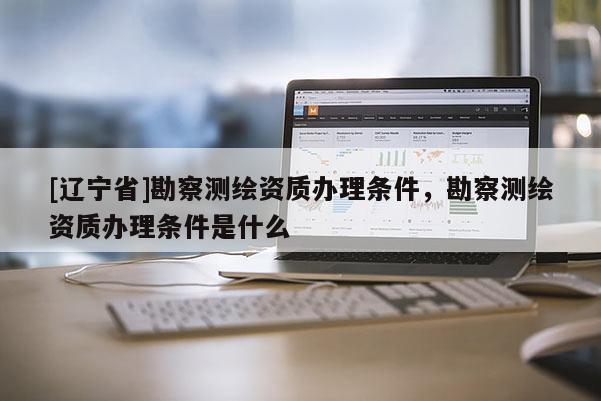 [辽宁省]勘察测绘资质办理条件，勘察测绘资质办理条件是什么
