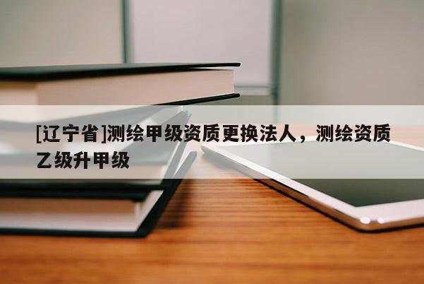 [辽宁省]测绘甲级资质更换法人，测绘资质乙级升甲级