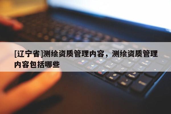 [辽宁省]测绘资质管理内容，测绘资质管理内容包括哪些