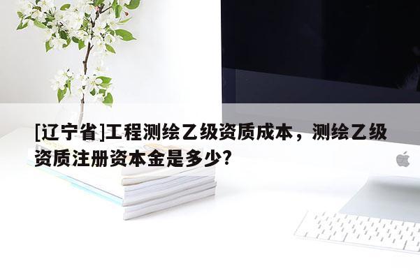 [辽宁省]工程测绘乙级资质成本，测绘乙级资质注册资本金是多少?
