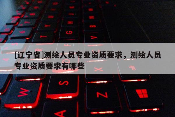 [辽宁省]测绘人员专业资质要求，测绘人员专业资质要求有哪些