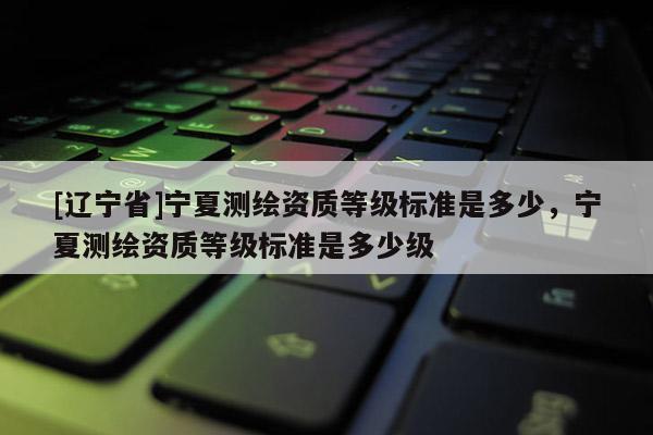 [辽宁省]宁夏测绘资质等级标准是多少，宁夏测绘资质等级标准是多少级