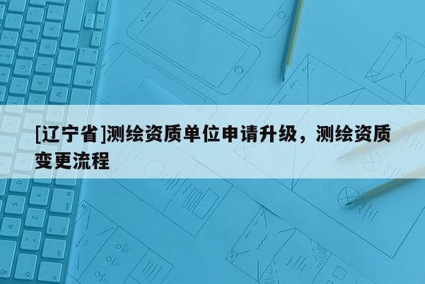 [辽宁省]测绘资质单位申请升级，测绘资质变更流程