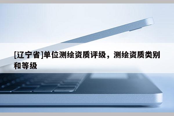 [辽宁省]单位测绘资质评级，测绘资质类别和等级