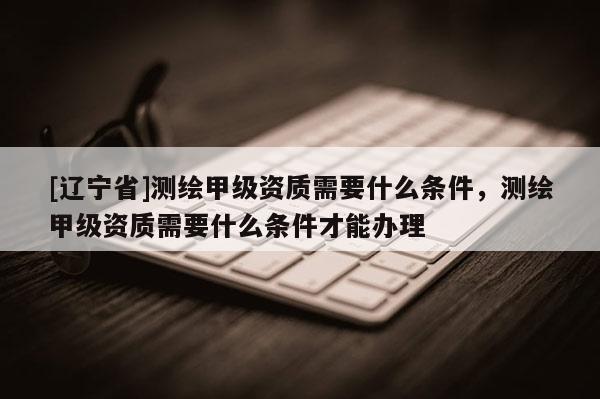 [辽宁省]测绘甲级资质需要什么条件，测绘甲级资质需要什么条件才能办理