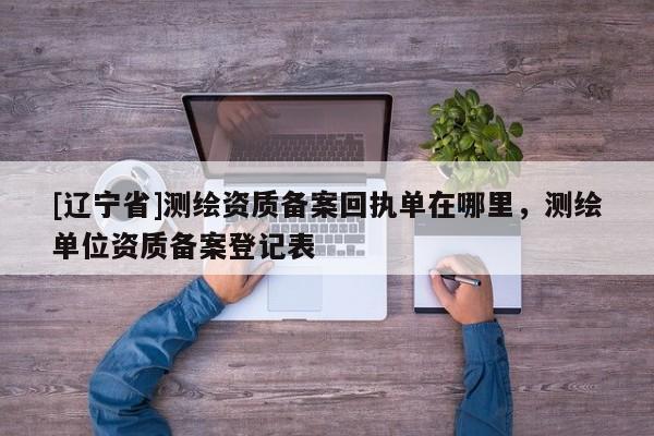 [辽宁省]测绘资质备案回执单在哪里，测绘单位资质备案登记表